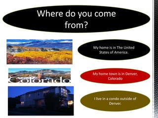Where do you come
      from?

            My home is in The United
               States of America.




            My home town is in Denver,
                   Colorado




            I live in a condo outside of
                        Denver.
 