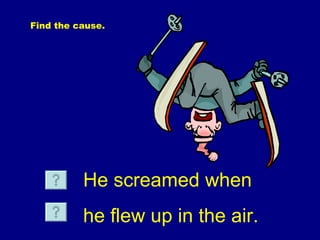 Find  the cause. He screamed when he flew up in the air. 