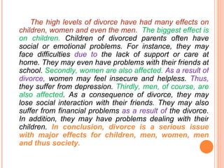 The high levels of divorce have had many effects on children, women and even the men.  The biggest effect is on children.  Children of divorced parents often have social or emotional problems. For instance, they may  face  difficulties  due to  the  lack  of  support or care  at  home .  They may even have problems  with their friends  at school .  Secondly, w omen are also affected.  As a result of divorce,  women may feel insecure and helpless.  Thus,   t hey suffer from  depression.  Thirdly, men, of course, are also affected .  As a consequence of divorce, they may lose social interaction with their friends.  They may also suffer from financial problems  as a result of  the divorce. In addition, they may have problems dealing with their children.  In conclusion, divorce is a serious issue with major  effects  for children, men, women,  men  and  thus  society. 