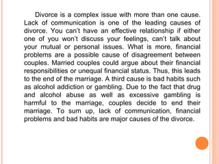 Divorce is a complex issue with more than one cause. Lack of communication is one of the leading causes of divorce.   You can’t have an effective relationship if either one of you won’t discuss your feelings, can’t talk about your mutual  or  personal issues . What is more, financial problems are  a possible cause of disagreement between couples. Married couples could  argue about their  financial responsibilit ies or  unequal financial status . Thus, this leads to the end of the marriage.  A third cause  is bad habits such as alcohol addiction or gambling. Due to the fact that d rug and alcohol abuse as well as excessive gambling is  harmful  to the marriage , couples decide to end their marriage.  To sum up,  lack of communication, financial problems and bad habits are major causes of the divorce. 