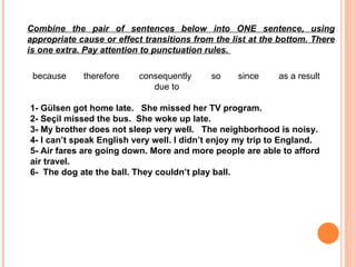   because       therefore        consequently        so       since         as a result      due to 1- Gülsen  got home late.   She missed her TV program.  2- Seçil  missed the bus.   Sh e woke up late. 3-  My brother does not sleep very well.   The neighborhood is noisy. 4- I can’t speak English very well. I didn’t enjoy my trip to England. 5- Air fares are going down. More and more people are able to afford air travel. 6-  The dog ate the ball. They couldn’t play ball. Combine the pair of sentences below into ONE sentence, using appropriate cause or effect transitions from the list at the bottom.  There is one extra. Pay attention to punctuation rules.  