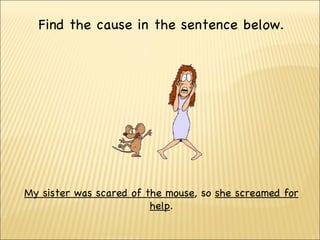 Find  the cause in the sentence below. My sister was scared of the mouse , so  she  screamed  for help . 