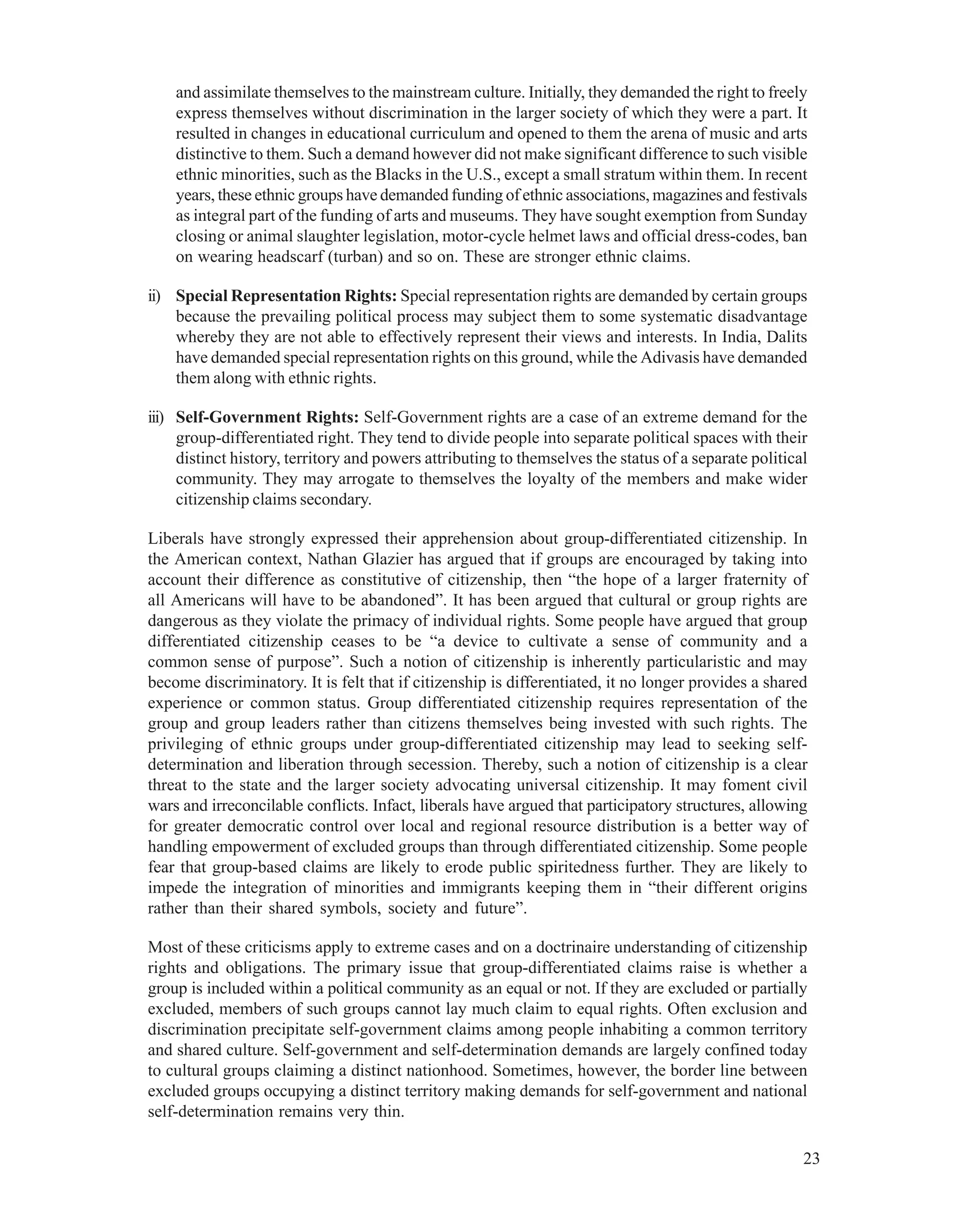 23
and assimilate themselves to the mainstream culture. Initially, they demanded the right to freely
express themselves without discrimination in the larger society of which they were a part. It
resulted in changes in educational curriculum and opened to them the arena of music and arts
distinctive to them. Such a demand however did not make significant difference to such visible
ethnic minorities, such as the Blacks in the U.S., except a small stratum within them. In recent
years, these ethnic groups have demanded funding of ethnic associations, magazines and festivals
as integral part of the funding of arts and museums. They have sought exemption from Sunday
closing or animal slaughter legislation, motor-cycle helmet laws and official dress-codes, ban
on wearing headscarf (turban) and so on. These are stronger ethnic claims.
ii) Special Representation Rights: Special representation rights are demanded by certain groups
because the prevailing political process may subject them to some systematic disadvantage
whereby they are not able to effectively represent their views and interests. In India, Dalits
have demanded special representation rights on this ground, while the Adivasis have demanded
them along with ethnic rights.
iii) Self-Government Rights: Self-Government rights are a case of an extreme demand for the
group-differentiated right. They tend to divide people into separate political spaces with their
distinct history, territory and powers attributing to themselves the status of a separate political
community. They may arrogate to themselves the loyalty of the members and make wider
citizenship claims secondary.
Liberals have strongly expressed their apprehension about group-differentiated citizenship. In
the American context, Nathan Glazier has argued that if groups are encouraged by taking into
account their difference as constitutive of citizenship, then “the hope of a larger fraternity of
all Americans will have to be abandoned”. It has been argued that cultural or group rights are
dangerous as they violate the primacy of individual rights. Some people have argued that group
differentiated citizenship ceases to be “a device to cultivate a sense of community and a
common sense of purpose”. Such a notion of citizenship is inherently particularistic and may
become discriminatory. It is felt that if citizenship is differentiated, it no longer provides a shared
experience or common status. Group differentiated citizenship requires representation of the
group and group leaders rather than citizens themselves being invested with such rights. The
privileging of ethnic groups under group-differentiated citizenship may lead to seeking self-
determination and liberation through secession. Thereby, such a notion of citizenship is a clear
threat to the state and the larger society advocating universal citizenship. It may foment civil
wars and irreconcilable conflicts. Infact, liberals have argued that participatory structures, allowing
for greater democratic control over local and regional resource distribution is a better way of
handling empowerment of excluded groups than through differentiated citizenship. Some people
fear that group-based claims are likely to erode public spiritedness further. They are likely to
impede the integration of minorities and immigrants keeping them in “their different origins
rather than their shared symbols, society and future”.
Most of these criticisms apply to extreme cases and on a doctrinaire understanding of citizenship
rights and obligations. The primary issue that group-differentiated claims raise is whether a
group is included within a political community as an equal or not. If they are excluded or partially
excluded, members of such groups cannot lay much claim to equal rights. Often exclusion and
discrimination precipitate self-government claims among people inhabiting a common territory
and shared culture. Self-government and self-determination demands are largely confined today
to cultural groups claiming a distinct nationhood. Sometimes, however, the border line between
excluded groups occupying a distinct territory making demands for self-government and national
self-determination remains very thin.
 