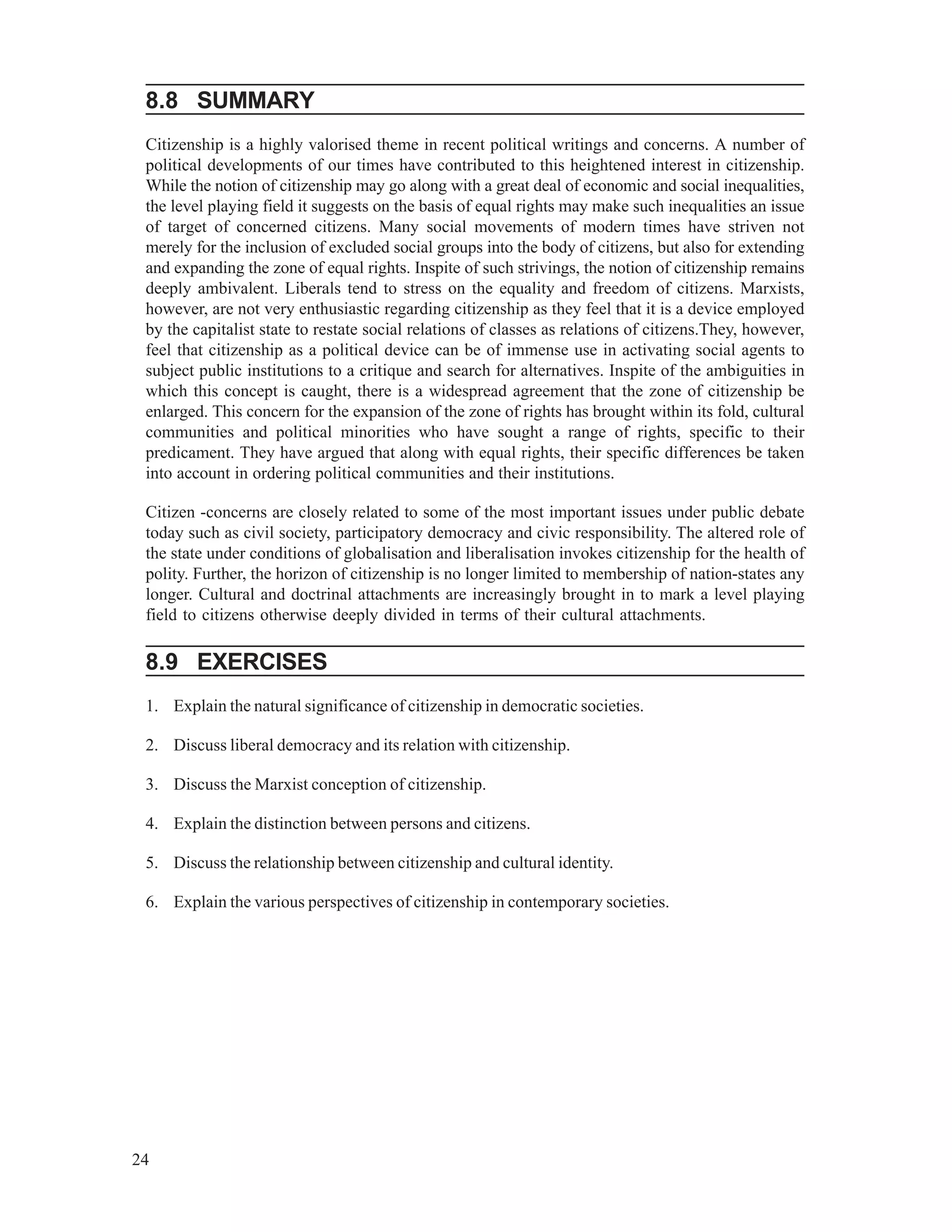 24
8.8 SUMMARY
Citizenship is a highly valorised theme in recent political writings and concerns. A number of
political developments of our times have contributed to this heightened interest in citizenship.
While the notion of citizenship may go along with a great deal of economic and social inequalities,
the level playing field it suggests on the basis of equal rights may make such inequalities an issue
of target of concerned citizens. Many social movements of modern times have striven not
merely for the inclusion of excluded social groups into the body of citizens, but also for extending
and expanding the zone of equal rights. Inspite of such strivings, the notion of citizenship remains
deeply ambivalent. Liberals tend to stress on the equality and freedom of citizens. Marxists,
however, are not very enthusiastic regarding citizenship as they feel that it is a device employed
by the capitalist state to restate social relations of classes as relations of citizens.They, however,
feel that citizenship as a political device can be of immense use in activating social agents to
subject public institutions to a critique and search for alternatives. Inspite of the ambiguities in
which this concept is caught, there is a widespread agreement that the zone of citizenship be
enlarged. This concern for the expansion of the zone of rights has brought within its fold, cultural
communities and political minorities who have sought a range of rights, specific to their
predicament. They have argued that along with equal rights, their specific differences be taken
into account in ordering political communities and their institutions.
Citizen -concerns are closely related to some of the most important issues under public debate
today such as civil society, participatory democracy and civic responsibility. The altered role of
the state under conditions of globalisation and liberalisation invokes citizenship for the health of
polity. Further, the horizon of citizenship is no longer limited to membership of nation-states any
longer. Cultural and doctrinal attachments are increasingly brought in to mark a level playing
field to citizens otherwise deeply divided in terms of their cultural attachments.
8.9 EXERCISES
1. Explain the natural significance of citizenship in democratic societies.
2. Discuss liberal democracy and its relation with citizenship.
3. Discuss the Marxist conception of citizenship.
4. Explain the distinction between persons and citizens.
5. Discuss the relationship between citizenship and cultural identity.
6. Explain the various perspectives of citizenship in contemporary societies.
 