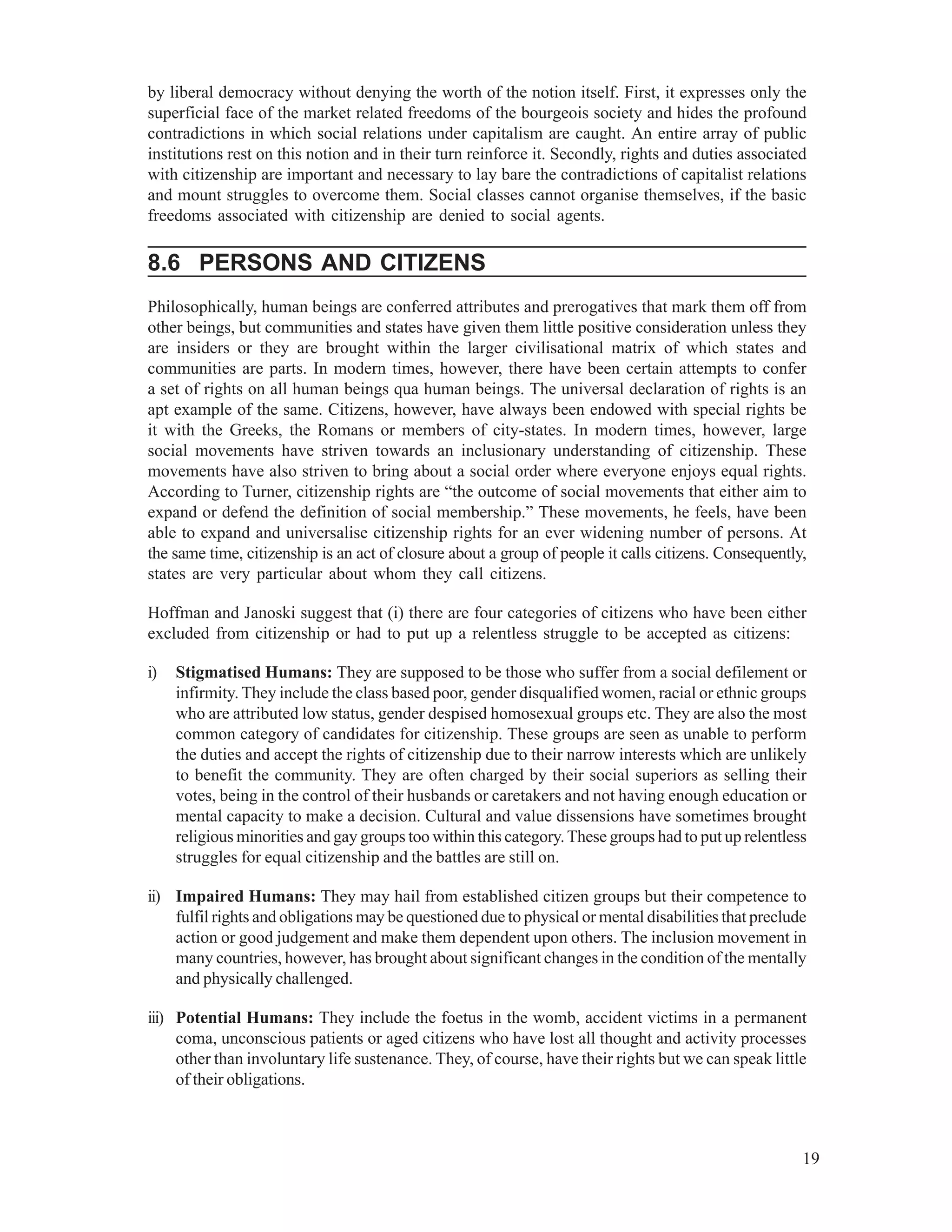 19
by liberal democracy without denying the worth of the notion itself. First, it expresses only the
superficial face of the market related freedoms of the bourgeois society and hides the profound
contradictions in which social relations under capitalism are caught. An entire array of public
institutions rest on this notion and in their turn reinforce it. Secondly, rights and duties associated
with citizenship are important and necessary to lay bare the contradictions of capitalist relations
and mount struggles to overcome them. Social classes cannot organise themselves, if the basic
freedoms associated with citizenship are denied to social agents.
8.6 PERSONS AND CITIZENS
Philosophically, human beings are conferred attributes and prerogatives that mark them off from
other beings, but communities and states have given them little positive consideration unless they
are insiders or they are brought within the larger civilisational matrix of which states and
communities are parts. In modern times, however, there have been certain attempts to confer
a set of rights on all human beings qua human beings. The universal declaration of rights is an
apt example of the same. Citizens, however, have always been endowed with special rights be
it with the Greeks, the Romans or members of city-states. In modern times, however, large
social movements have striven towards an inclusionary understanding of citizenship. These
movements have also striven to bring about a social order where everyone enjoys equal rights.
According to Turner, citizenship rights are “the outcome of social movements that either aim to
expand or defend the definition of social membership.” These movements, he feels, have been
able to expand and universalise citizenship rights for an ever widening number of persons. At
the same time, citizenship is an act of closure about a group of people it calls citizens. Consequently,
states are very particular about whom they call citizens.
Hoffman and Janoski suggest that (i) there are four categories of citizens who have been either
excluded from citizenship or had to put up a relentless struggle to be accepted as citizens:
i) Stigmatised Humans: They are supposed to be those who suffer from a social defilement or
infirmity. They include the class based poor, gender disqualified women, racial or ethnic groups
who are attributed low status, gender despised homosexual groups etc. They are also the most
common category of candidates for citizenship. These groups are seen as unable to perform
the duties and accept the rights of citizenship due to their narrow interests which are unlikely
to benefit the community. They are often charged by their social superiors as selling their
votes, being in the control of their husbands or caretakers and not having enough education or
mental capacity to make a decision. Cultural and value dissensions have sometimes brought
religious minorities and gay groups too within this category.These groups had to put up relentless
struggles for equal citizenship and the battles are still on.
ii) Impaired Humans: They may hail from established citizen groups but their competence to
fulfil rights and obligations may be questioned due to physical or mental disabilities that preclude
action or good judgement and make them dependent upon others. The inclusion movement in
many countries, however, has brought about significant changes in the condition of the mentally
and physically challenged.
iii) Potential Humans: They include the foetus in the womb, accident victims in a permanent
coma, unconscious patients or aged citizens who have lost all thought and activity processes
other than involuntary life sustenance. They, of course, have their rights but we can speak little
of their obligations.
 