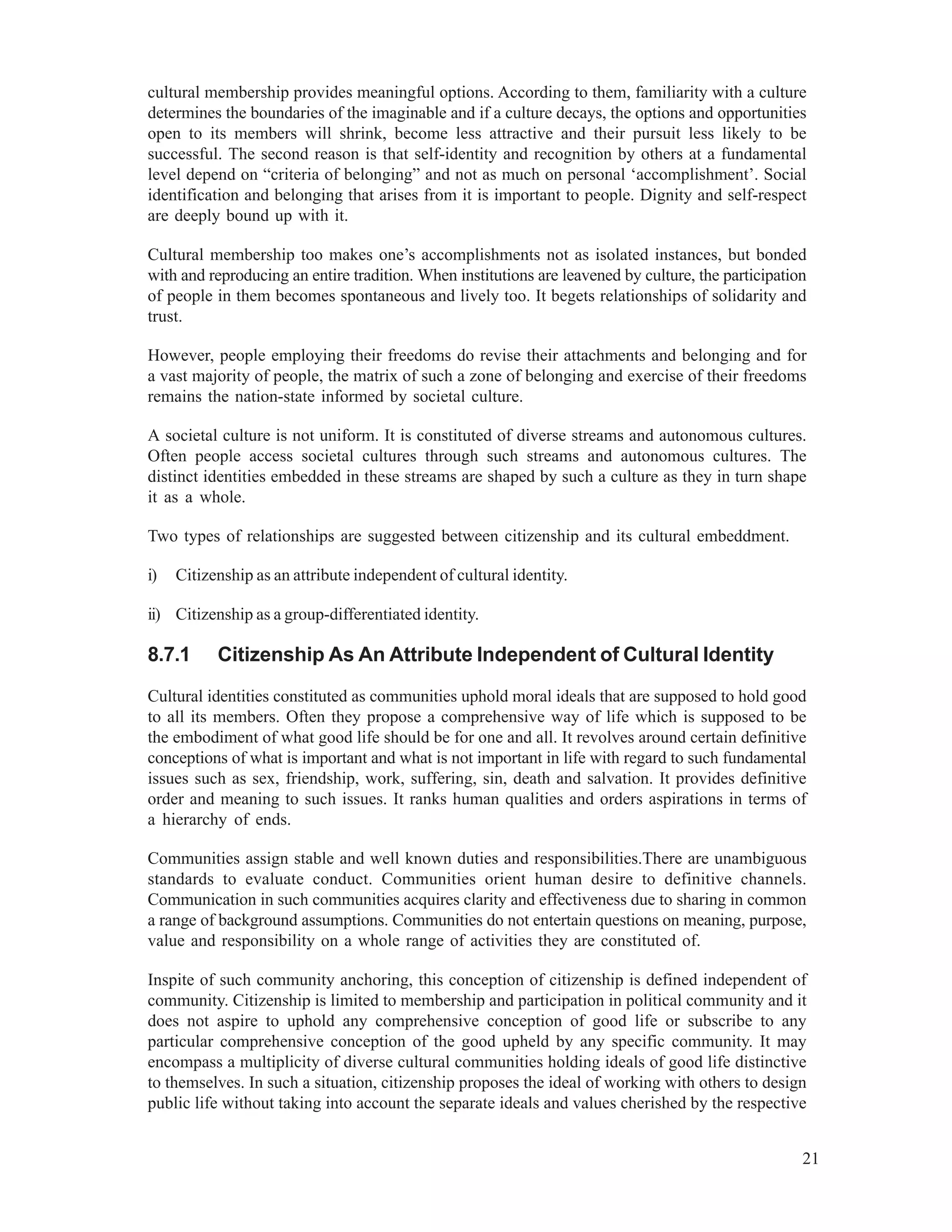21
cultural membership provides meaningful options. According to them, familiarity with a culture
determines the boundaries of the imaginable and if a culture decays, the options and opportunities
open to its members will shrink, become less attractive and their pursuit less likely to be
successful. The second reason is that self-identity and recognition by others at a fundamental
level depend on “criteria of belonging” and not as much on personal ‘accomplishment’. Social
identification and belonging that arises from it is important to people. Dignity and self-respect
are deeply bound up with it.
Cultural membership too makes one’s accomplishments not as isolated instances, but bonded
with and reproducing an entire tradition. When institutions are leavened by culture, the participation
of people in them becomes spontaneous and lively too. It begets relationships of solidarity and
trust.
However, people employing their freedoms do revise their attachments and belonging and for
a vast majority of people, the matrix of such a zone of belonging and exercise of their freedoms
remains the nation-state informed by societal culture.
A societal culture is not uniform. It is constituted of diverse streams and autonomous cultures.
Often people access societal cultures through such streams and autonomous cultures. The
distinct identities embedded in these streams are shaped by such a culture as they in turn shape
it as a whole.
Two types of relationships are suggested between citizenship and its cultural embeddment.
i) Citizenship as an attribute independent of cultural identity.
ii) Citizenship as a group-differentiated identity.
8.7.1 Citizenship As An Attribute Independent of Cultural Identity
Cultural identities constituted as communities uphold moral ideals that are supposed to hold good
to all its members. Often they propose a comprehensive way of life which is supposed to be
the embodiment of what good life should be for one and all. It revolves around certain definitive
conceptions of what is important and what is not important in life with regard to such fundamental
issues such as sex, friendship, work, suffering, sin, death and salvation. It provides definitive
order and meaning to such issues. It ranks human qualities and orders aspirations in terms of
a hierarchy of ends.
Communities assign stable and well known duties and responsibilities.There are unambiguous
standards to evaluate conduct. Communities orient human desire to definitive channels.
Communication in such communities acquires clarity and effectiveness due to sharing in common
a range of background assumptions. Communities do not entertain questions on meaning, purpose,
value and responsibility on a whole range of activities they are constituted of.
Inspite of such community anchoring, this conception of citizenship is defined independent of
community. Citizenship is limited to membership and participation in political community and it
does not aspire to uphold any comprehensive conception of good life or subscribe to any
particular comprehensive conception of the good upheld by any specific community. It may
encompass a multiplicity of diverse cultural communities holding ideals of good life distinctive
to themselves. In such a situation, citizenship proposes the ideal of working with others to design
public life without taking into account the separate ideals and values cherished by the respective
 