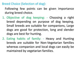Breed Choice (Selection of dog):
Following few points can be given importance
during breed choice.
1. Objective of dog keeping: - Choosing a right
breed depending on purpose of dog keeping.
Small breeds are suitable for companions, Large
dogs are good for protection, long and slender
dogs are best for hunting.
2. Eating habits of family: - Heavy and Hunting
breeds are suitable for Non-Vegetarian families
whereas companion and local dogs can easily be
maintained by vegetarian families.
 