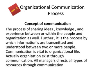 Organizational Communication
Process
Concept of communication
The process of sharing ideas , knowledge , and
experience between or within the people and
organization as well. Further , it is the process by
which information's are transmitted and
understood between two or more people.
Communication is vital to organizational life.
Actually organization exist through
communication. All managers directs all types of
resources through communication.
 