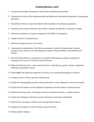 Evolution Objectives - Unit 8

1. Compare the principles of biogenesis with the idea of spontaneous generation.

2. Summarize the results of the experiments Redi and Spallanzani that tested the hypothesis of spontaneous
   generation.

3. Describe how Pasteur’s experiment disproved the hypothesis of spontaneous generation.

4. Summarize the concept of half-life, and be able to calculate the half-life of a radioactive sample.

5. Describe the production of organic compounds in the Miller-Urey apparatus.

6. Explain the theory of endosymbiosis.

7. Define the biological process of evolution.

8. Understand the contributions of the following scientists to scientific thinking about evolution:
   Georges Cuvier, Charles Lyell, Jean Baptiste de Lamarck, Thomas Malthus, and Alfred Russell
   Wallace

9. Describe Charles Darwin’s contributions to scientific thinking about evolution, including the
   reasoning in his theory of evolution by natural selection.

10. Define the following terms: strata, natural selection, overproduction, genetic variation, adaptation,
    differential reproduction, fitness

11. Define fossil, and explain the importance of fossils in our current understanding of evolution.

12. Compare a fossil’s relative age with its absolute age.

13. Expalin how biogeography provides evidence that species evolve adaptations to their environments.

14. Explain how the anatomy and development of organisms provide evidence of shared ancestry.

15. Define the following terms: homologous structures, analogous structures, vestigial structures.

16. Explain how biological molecules are used to determine evolutionary relationships.

17. Describe how convergent evolution occurs among different species.

18. Explain how divergent evolution can lead to species diversity.

19. Define adaptive radiation.
 