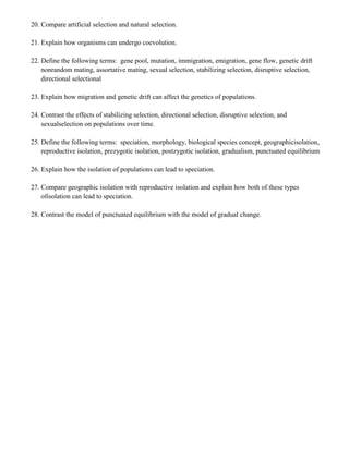 20. Compare artificial selection and natural selection.

21. Explain how organisms can undergo coevolution.

22. Define the following terms: gene pool, mutation, immigration, emigration, gene flow, genetic drift
    nonrandom mating, assortative mating, sexual selection, stabilizing selection, disruptive selection,
    directional selectional

23. Explain how migration and genetic drift can affect the genetics of populations.

24. Contrast the effects of stabilizing selection, directional selection, disruptive selection, and
    sexualselection on populations over time.

25. Define the following terms: speciation, morphology, biological species concept, geographicisolation,
    reproductive isolation, prezygotic isolation, postzygotic isolation, gradualism, punctuated equilibrium

26. Explain how the isolation of populations can lead to speciation.

27. Compare geographic isolation with reproductive isolation and explain how both of these types
    ofisolation can lead to speciation.

28. Contrast the model of punctuated equilibrium with the model of gradual change.
 