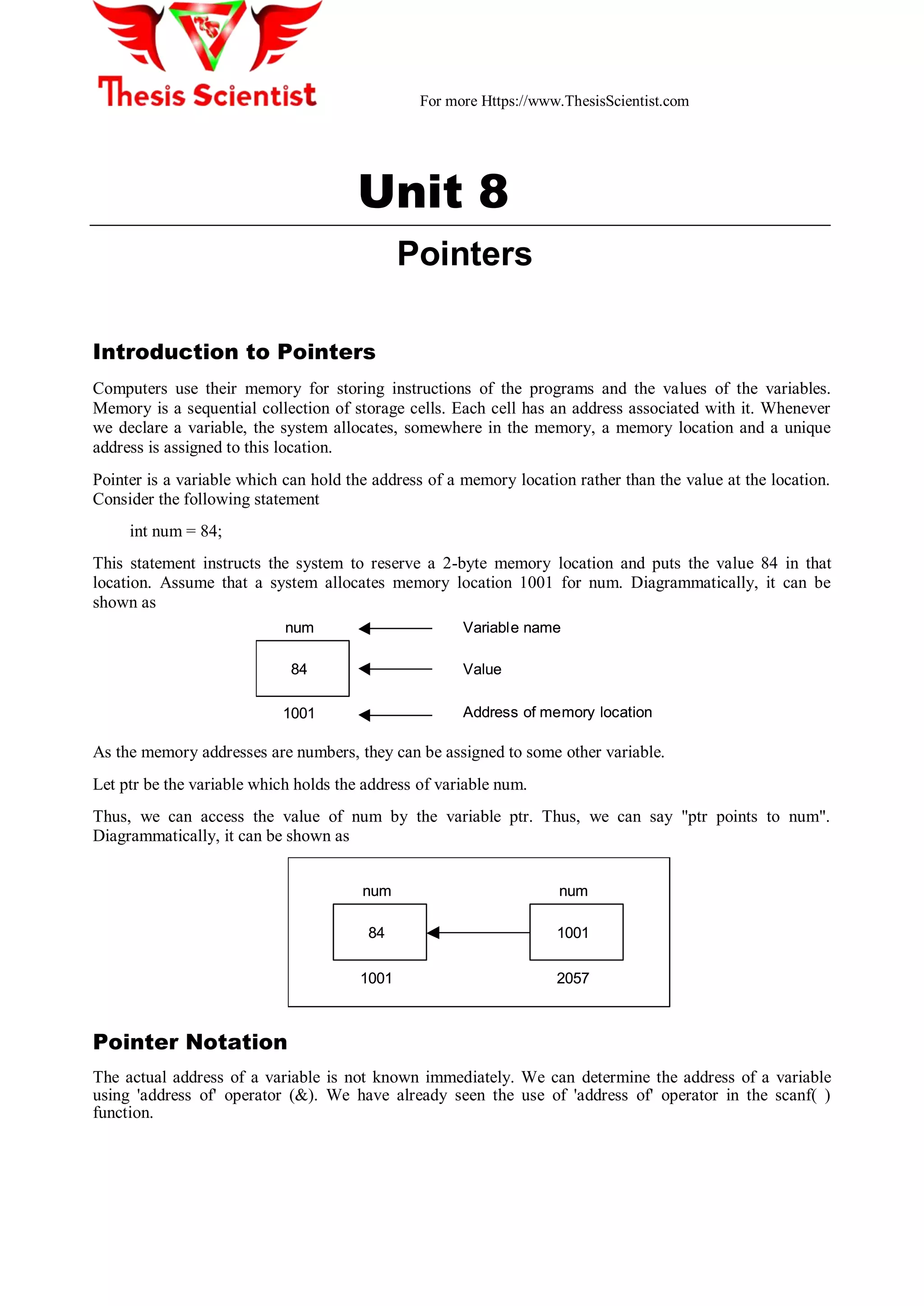 For more Https://www.ThesisScientist.com
Unit 8
Pointers
Introduction to Pointers
Computers use their memory for storing instructions of the programs and the values of the variables.
Memory is a sequential collection of storage cells. Each cell has an address associated with it. Whenever
we declare a variable, the system allocates, somewhere in the memory, a memory location and a unique
address is assigned to this location.
Pointer is a variable which can hold the address of a memory location rather than the value at the location.
Consider the following statement
int num = 84;
This statement instructs the system to reserve a 2-byte memory location and puts the value 84 in that
location. Assume that a system allocates memory location 1001 for num. Diagrammatically, it can be
shown as
84
num
1001
Variable name
Value
Address of memory location
84
num
1001
Variable name
Value
Address of memory location
As the memory addresses are numbers, they can be assigned to some other variable.
Let ptr be the variable which holds the address of variable num.
Thus, we can access the value of num by the variable ptr. Thus, we can say "ptr points to num".
Diagrammatically, it can be shown as
84
num
1001
1001
num
2057
84
num
1001
1001
num
2057
Pointer Notation
The actual address of a variable is not known immediately. We can determine the address of a variable
using 'address of' operator (&). We have already seen the use of 'address of' operator in the scanf( )
function.
 
