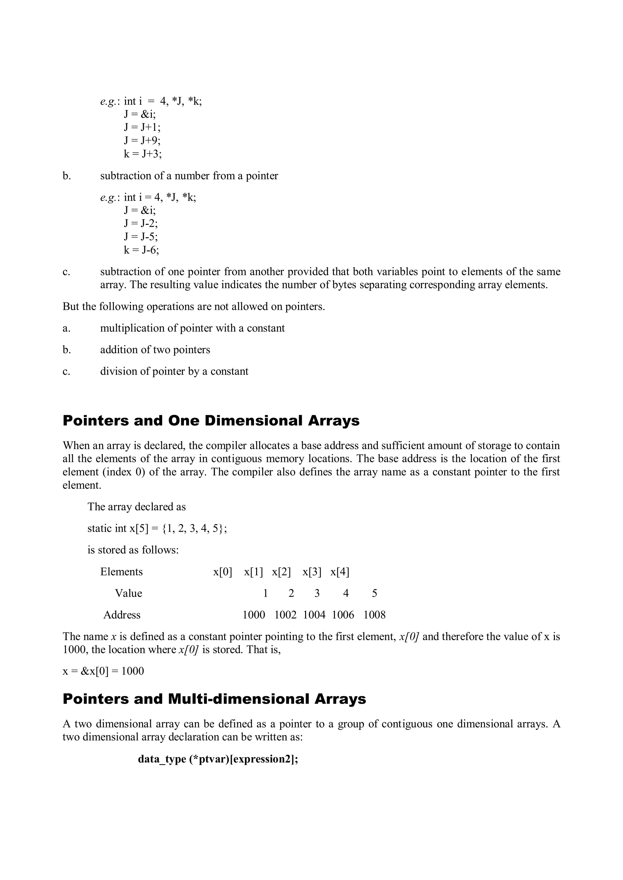 e.g.: int i = 4, *J, *k;
J = &i;
J = J+1;
J = J+9;
k = J+3;
b. subtraction of a number from a pointer
e.g.: int i = 4, *J, *k;
J = &i;
J = J-2;
J = J-5;
k = J-6;
c. subtraction of one pointer from another provided that both variables point to elements of the same
array. The resulting value indicates the number of bytes separating corresponding array elements.
But the following operations are not allowed on pointers.
a. multiplication of pointer with a constant
b. addition of two pointers
c. division of pointer by a constant
Pointers and One Dimensional Arrays
When an array is declared, the compiler allocates a base address and sufficient amount of storage to contain
all the elements of the array in contiguous memory locations. The base address is the location of the first
element (index 0) of the array. The compiler also defines the array name as a constant pointer to the first
element.
The array declared as
static int x[5] = {1, 2, 3, 4, 5};
is stored as follows:
Elements x[0] x[1] x[2] x[3] x[4]
Value 1 2 3 4 5
Address 1000 1002 1004 1006 1008
The name x is defined as a constant pointer pointing to the first element, x[0] and therefore the value of x is
1000, the location where x[0] is stored. That is,
x = &x[0] = 1000
Pointers and Multi-dimensional Arrays
A two dimensional array can be defined as a pointer to a group of contiguous one dimensional arrays. A
two dimensional array declaration can be written as:
data_type (*ptvar)[expression2];
 