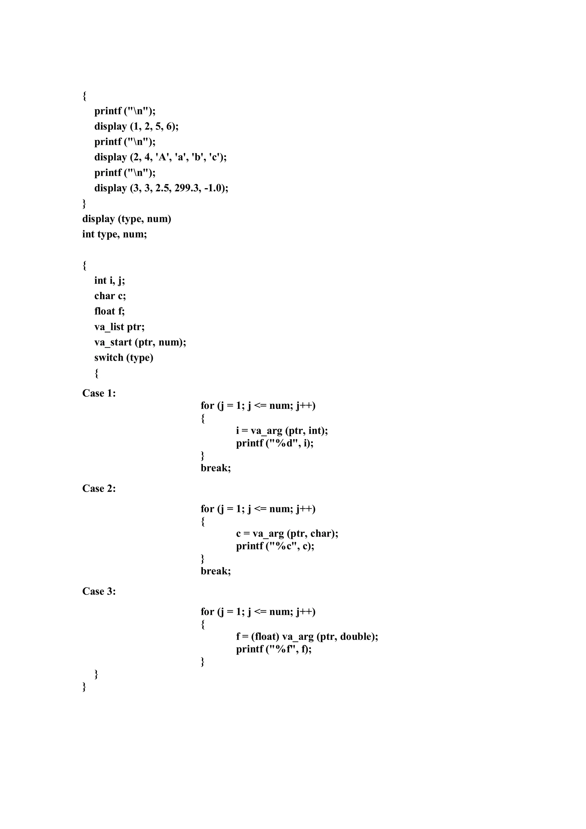 {
printf ("n");
display (1, 2, 5, 6);
printf ("n");
display (2, 4, 'A', 'a', 'b', 'c');
printf ("n");
display (3, 3, 2.5, 299.3, -1.0);
}
display (type, num)
int type, num;
{
int i, j;
char c;
float f;
va_list ptr;
va_start (ptr, num);
switch (type)
{
Case 1:
for (j = 1; j <= num; j++)
{
i = va_arg (ptr, int);
printf ("%d", i);
}
break;
Case 2:
for (j = 1; j <= num; j++)
{
c = va_arg (ptr, char);
printf ("%c", c);
}
break;
Case 3:
for (j = 1; j <= num; j++)
{
f = (float) va_arg (ptr, double);
printf ("%f", f);
}
}
}
 