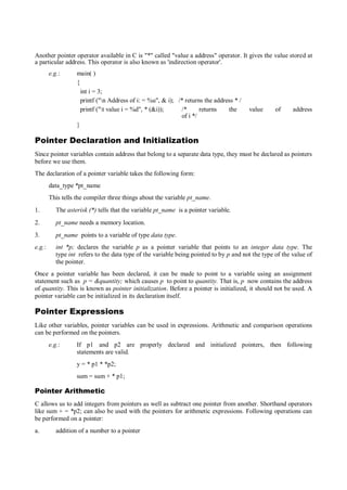 Another pointer operator available in C is "*" called "value a address" operator. It gives the value stored at
a particular address. This operator is also known as 'indirection operator'.
e.g.: main( )
{
int i = 3;
printf ("n Address of i: = %u", & i); /* returns the address * /
printf ("t value i = %d", * (&i)); /* returns the value of address
of i */
}
Pointer Declaration and Initialization
Since pointer variables contain address that belong to a separate data type, they must be declared as pointers
before we use them.
The declaration of a pointer variable takes the following form:
data_type *pt_name
This tells the compiler three things about the variable pt_name.
1. The asterisk (*) tells that the variable pt_name is a pointer variable.
2. pt_name needs a memory location.
3. pt_name points to a variable of type data type.
e.g.: int *p; declares the variable p as a pointer variable that points to an integer data type. The
type int refers to the data type of the variable being pointed to by p and not the type of the value of
the pointer.
Once a pointer variable has been declared, it can be made to point to a variable using an assignment
statement such as p = &quantity; which causes p to point to quantity. That is, p now contains the address
of quantity. This is known as pointer initialization. Before a pointer is initialized, it should not be used. A
pointer variable can be initialized in its declaration itself.
Pointer Expressions
Like other variables, pointer variables can be used in expressions. Arithmetic and comparison operations
can be performed on the pointers.
e.g.: If p1 and p2 are properly declared and initialized pointers, then following
statements are valid.
y = * p1 * *p2;
sum = sum + * p1;
Pointer Arithmetic
C allows us to add integers from pointers as well as subtract one pointer from another. Shorthand operators
like sum + = *p2; can also be used with the pointers for arithmetic expressions. Following operations can
be performed on a pointer:
a. addition of a number to a pointer
 