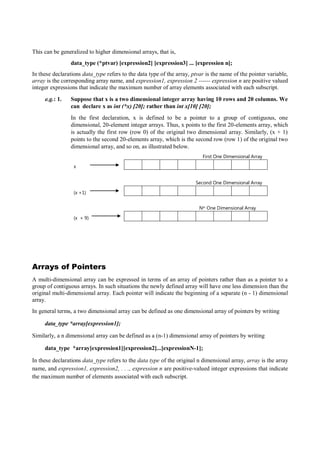 This can be generalized to higher dimensional arrays, that is,
data_type (*ptvar) [expression2] [expression3] ... [expression n];
In these declarations data_type refers to the data type of the array, ptvar is the name of the pointer variable,
array is the corresponding array name, and expression1, expression 2 ------ expression n are positive valued
integer expressions that indicate the maximum number of array elements associated with each subscript.
e.g.: 1. Suppose that x is a two dimensional integer array having 10 rows and 20 columns. We
can declare x as int (*x) [20]; rather than int x[10] [20];
In the first declaration, x is defined to be a pointer to a group of contiguous, one
dimensional, 20-element integer arrays. Thus, x points to the first 20-elements array, which
is actually the first row (row 0) of the original two dimensional array. Similarly, (x + 1)
points to the second 20-elements array, which is the second row (row 1) of the original two
dimensional array, and so on, as illustrated below.
First One Dimensional Array
x
Second One Dimensional Array
(x +1)
Nth One Dimensional Array
(x + 9)
Arrays of Pointers
A multi-dimensional array can be expressed in terms of an array of pointers rather than as a pointer to a
group of contiguous arrays. In such situations the newly defined array will have one less dimension than the
original multi-dimensional array. Each pointer will indicate the beginning of a separate (n - 1) dimensional
array.
In general terms, a two dimensional array can be defined as one dimensional array of pointers by writing
data_type *array[expression1];
Similarly, a n dimensional array can be defined as a (n-1) dimensional array of pointers by writing
data_type *array[expression1][expression2]...[expressionN-1];
In these declarations data_type refers to the data type of the original n dimensional array, array is the array
name, and expression1, expression2, . . ., expression n are positive-valued integer expressions that indicate
the maximum number of elements associated with each subscript.
 
