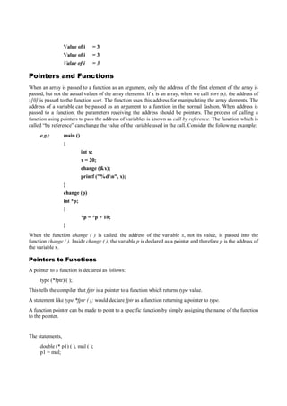 Value of i = 3
Value of i = 3
Value of i = 3
Pointers and Functions
When an array is passed to a function as an argument, only the address of the first element of the array is
passed, but not the actual values of the array elements. If x is an array, when we call sort (x), the address of
x[0] is passed to the function sort. The function uses this address for manipulating the array elements. The
address of a variable can be passed as an argument to a function in the normal fashion. When address is
passed to a function, the parameters receiving the address should be pointers. The process of calling a
function using pointers to pass the address of variables is known as call by reference. The function which is
called “by reference” can change the value of the variable used in the call. Consider the following example:
e.g.: main ()
{
int x;
x = 20;
change (&x);
printf ("%d n", x);
}
change (p)
int *p;
{
*p = *p + 10;
}
When the function change ( ) is called, the address of the variable x, not its value, is passed into the
function change ( ). Inside change ( ), the variable p is declared as a pointer and therefore p is the address of
the variable x.
Pointers to Functions
A pointer to a function is declared as follows:
type (*fptr) ( );
This tells the compiler that fptr is a pointer to a function which returns type value.
A statement like type *fptr ( ); would declare fptr as a function returning a pointer to type.
A function pointer can be made to point to a specific function by simply assigning the name of the function
to the pointer.
The statements,
double (* p1) ( ), mul ( );
p1 = mul;
 