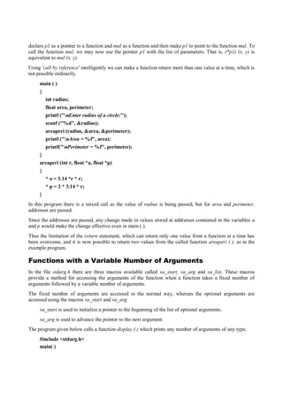 declare p1 as a pointer to a function and mul as a function and then make p1 to point to the function mul. To
call the function mul, we may now use the pointer p1 with the list of parameters. That is, (*p1) (x, y) is
equivalent to mul (x, y).
Using 'call by reference' intelligently we can make a function return more than one value at a time, which is
not possible ordinarily.
main ( )
{
int radius;
float area, perimeter;
printf ("nEnter radius of a circle:");
scanf ("%d", &radius);
areaperi (radius, &area, &perimeter);
printf ("nArea = %f", area);
printf("nPerimeter = %f", perimeter);
}
areaperi (int r, float *a, float *p)
{
* a = 3.14 *r * r;
* p = 2 * 3.14 * r;
}
In this program there is a mixed call as the value of radius is being passed, but for area and perimeter,
addresses are passed.
Since the addresses are passed, any change made in values stored at addresses contained in the variables a
and p would make the change effective even in main ( ).
Thus the limitation of the return statement, which can return only one value from a function at a time has
been overcome, and it is now possible to return two values from the called function areaperi ( ), as in the
example program.
Functions with a Variable Number of Arguments
In the file stdarg.h there are three macros available called va_start, va_arg and va_list. These macros
provide a method for accessing the arguments of the function when a function takes a fixed number of
arguments followed by a variable number of arguments.
The fixed number of arguments are accessed in the normal way, whereas the optional arguments are
accessed using the macros va_start and va_arg.
va_start is used to initialize a pointer to the beginning of the list of optional arguments.
va_arg is used to advance the pointer to the next argument.
The program given below calls a function display ( ) which prints any number of arguments of any type.
#include <stdarg.h>
main( )
 