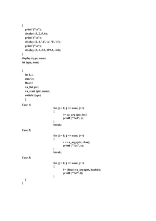 {
printf ("n");
display (1, 2, 5, 6);
printf ("n");
display (2, 4, 'A', 'a', 'b', 'c');
printf ("n");
display (3, 3, 2.5, 299.3, -1.0);
}
display (type, num)
int type, num;
{
int i, j;
char c;
float f;
va_list ptr;
va_start (ptr, num);
switch (type)
{
Case 1:
for (j = 1; j <= num; j++)
{
i = va_arg (ptr, int);
printf ("%d", i);
}
break;
Case 2:
for (j = 1; j <= num; j++)
{
c = va_arg (ptr, char);
printf ("%c", c);
}
break;
Case 3:
for (j = 1; j <= num; j++)
{
f = (float) va_arg (ptr, double);
printf ("%f", f);
}
}
}
 