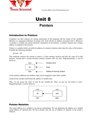For more Https://www.ThesisScientist.com
Unit 8
Pointers
Introduction to Pointers
Computers use their memory for storing instructions of the programs and the values of the variables.
Memory is a sequential collection of storage cells. Each cell has an address associated with it. Whenever
we declare a variable, the system allocates, somewhere in the memory, a memory location and a unique
address is assigned to this location.
Pointer is a variable which can hold the address of a memory location rather than the value at the location.
Consider the following statement
int num = 84;
This statement instructs the system to reserve a 2-byte memory location and puts the value 84 in that
location. Assume that a system allocates memory location 1001 for num. Diagrammatically, it can be
shown as
84
num
1001
Variable name
Value
Address of memory location
84
num
1001
Variable name
Value
Address of memory location
As the memory addresses are numbers, they can be assigned to some other variable.
Let ptr be the variable which holds the address of variable num.
Thus, we can access the value of num by the variable ptr. Thus, we can say "ptr points to num".
Diagrammatically, it can be shown as
84
num
1001
1001
num
2057
84
num
1001
1001
num
2057
Pointer Notation
The actual address of a variable is not known immediately. We can determine the address of a variable
using 'address of' operator (&). We have already seen the use of 'address of' operator in the scanf( )
function.
 