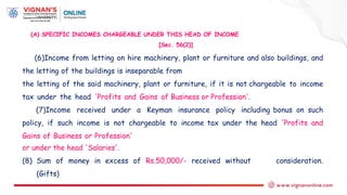 (A) SPECIFIC INCOMES CHARGEABLE UNDER THIS HEAD OF INCOME
[Sec. 56(2)]
(6)Income from letting on hire machinery, plant or furniture and also buildings, and
the letting of the buildings is inseparable from
the letting of the said machinery, plant or furniture, if it is not chargeable to income
tax under the head 'Profits and Gains of Business or Profession'.
(7)Income received under a Keyman insurance policy including bonus on such
policy, if such income is not chargeable to income tax under the head 'Profits and
Gains of Business or Profession'
or under the head 'Salaries'.
(8) Sum of money in excess of Rs.50,000/- received without consideration.
(Gifts)
 