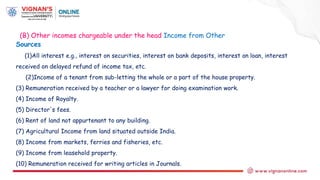 Sources
(1)All interest e.g., interest on securities, interest on bank deposits, interest on loan, interest
received on delayed refund of income tax, etc.
(2)Income of a tenant from sub-letting the whole or a part of the house property.
(3) Remuneration received by a teacher or a lawyer for doing examination work.
(4) Income of Royalty.
(5) Director's fees.
(6) Rent of land not appurtenant to any building.
(7) Agricultural Income from land situated outside India.
(8) Income from markets, ferries and fisheries, etc.
(9) Income from leasehold property.
(10) Remuneration received for writing articles in Journals.
(B) Other incomes chargeable under the head Income from Other
 