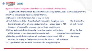 (B) Other incomes chargeable under the head Income from Other Sources….
(20)Amount withdrawn from deposit in National Savings Scheme, 1987 on which deduction U/S
80CCA has been allowed including interest thereon.
(21) Receipts by Cricketers selected to play for India:
(a) Test Matches in India : Amount actually received by the player from the Crick Control
Board is taxable after allowing a deduction of an amount equal to 75% of such receipt
in respect of reasonable expenses incurred to earn such income.
(b) Other Matches in India: Generally, the entire receipts by the player (from the Boar
will be deemed to have been spent for earning such income and hence not taxable
(c) Matches outside India: A player will be allowed a deduction of 50% of the amount
received for playing in foreign countries and the balance will be taxable.
(22) Tips received by a waiter or taxi-driver, not being given by his
 