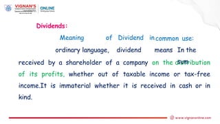 Dividends:
Meaning of Dividend in
received by a shareholder of a company on the distribution
of its profits, whether out of taxable income or tax-free
income.It is immaterial whether it is received in cash or in
kind.
common
ordinary language, dividend means
use:
In the
sum
 