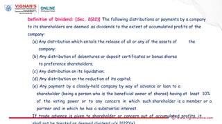 Definition of Dividend: [Sec. 2(22)] The following distributions or payments by a company
to its shareholders are deemed .as dividends to the extent of accumulated profits of the
company:
(a) Any distribution which entails the release of all or any of the assets of the
company;
(b) Any distribution of debentures or deposit certificates or bonus shares
to preference shareholders;
(c) Any distribution on its liquidation;
(d) Any distribution on the reduction of its capital;
(e) Any payment by a closely-held company by way of advance or loan to a
shareholder (being a person who is the beneficial owner of shares) having at least 10%
of the voting power or to any concern in which such shareholder is a member or a
partner and in which he has a substantial interest.
If trade advance is given to shareholder or concern out of accumulated profits, it
 