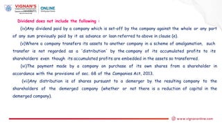 Dividend does not include the following :
(iv)Any dividend paid by a company which is set-off by the company against the whole or any part
of any sum previously paid by it as advance or loan referred to above in clause (e).
(v)Where a company transfers its assets to another company in a scheme of amalgamation, such
transfer is not regarded as a 'distribution' by the company of its accumulated profits to its
shareholders even though its accumulated profits are embedded in the assets so transferred.
(vi)The payment made by a company on purchase of its own shares from a shareholder in
accordance with the provisions of sec. 68 of the Companies Act, 2013.
(vii)Any distribution is of shares pursuant to a demerger by the resulting company to the
shareholders of the demerged company (whether or not there is a reduction of capital in the
demerged company).
 