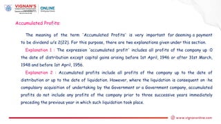The meaning of the term 'Accumulated Profits' is very important for deeming a payment
to be dividend u/s 2(22). For this purpose, there are two explanations given under this section.
Explanation 1 : The expression 'accumulated profit' includes all profits of the company up :0
the date of distribution except capital gains arising before 1st April, 1946 or after 31st March,
1948 and before 1st April, 1956.
Explanation 2 : Accumulated profits include all profits of the company up to the date of
distribution or up to the date of liquidation. However, where the liquidation is consequent on :he
compulsory acquisition of undertaking by the Government or a Government company, accumulated
profits do not include any profits of the company prior to three successive years immediately
preceding the previous year in which such liquidation took place.
Accumulated Profits:
 