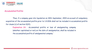 Thus, if a company goes into liquidation on 30th September, 2019 on account of compulsory
acquisition of the accumulated profits prior to 1.4.2016 shall not be included in accumulated profits
for clause (c) of section 2(22).
Explanation 2A : Accumulated profits or loss of amalgamating company
(whether capitalised or not) on the date of amalgamation, shall be included in
the accumulated profits of amalgamated company.'
Accumulated Profits:
 