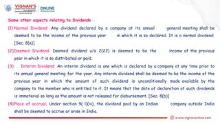 Some other aspects relating to Dividends
(1) Normal Dividend: Any dividend declared by a company at its annual general meeting shall be
deemed to be the income of the previous year in which it is so declared. It is a normal dividend.
[Sec. 8(a)]
(2)Deemed Dividend: Deemed dividend u/s 2(22) is deemed to be the income of the previous
year in which it is so distributed or paid.
(3) Interim Dividend: An interim dividend is one which is declared by a company at any time prior to
its annual general meeting for the year. Any interim dividend shall be deemed to be the income of the
previous year in which the amount of such dividend is unconditionally made available by the
company to the member who is entitled to it. It means that the date of declaration of such dividends
is immaterial so long as the amount is not released for disbursement. [Sec. 8(b)]
(4)Place of accrual: Under section 9( l)(iv), the dividend paid by an Indian company outside India
shall be deemed to accrue or arise in India.
 