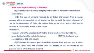 Some other aspects relating to Dividends….
(5)Dividend paid by a foreign company outside India is not deemed to accrue or
arise in India.
(6)In the case of dividend received by an Indian shareholder from a foreign
company which has deducted tax at source; but has not paid the deducted amount of
tax to the Government of India, the amount deducted as tax at source shall not be
included in the dividend income of the Indian
shareholder.
However, where the assessee is entitled to double taxation relief'(u/s 91), the
gross dividend shall be included in income. [CIT VB. Amalgamations
Ltd. (1998) 232 ITR 608 (Mad.)]
(7)If dividend for several years is declared in some later year and paid in lump-
sum in that later year, the dividend shall be deemed to be the income of the
previous year in which they are declared.
 