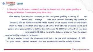 • 3. Winnings from lotteries, crossword puzzles, card games and other games, gambling or
betting and Winnings from races including horse races :
•The winnings from lotteries, crossword puzzles, card games, gambling or betting of any
nature and winnings from races (without deducting any expense or
allowance) shall be included in income. These incomes are of a casual nature and are taxable
under the head Income from other sources. If winning from lotteries, crossword puzzle, card
game or other game, gambling or betting does not exceed Rs. 10,000 or winning from race does
not exceed Rs. 10,000 no tax shall be deducted at source. Thus, the amount
• received shall be included in the income .
•If such winning exceeds the above-mentioned limits the tax shall be deducted @ 30%.
The gross amount (amount received plus the tax deducted) shall be included in income.
 