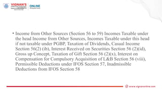• Income from Other Sources (Section 56 to 59) Incomes Taxable under
the head Income from Other Sources, Incomes Taxable under this head
if not taxable under PGBP, Taxation of Dividends, Casual Income
Section 56(2) (ib), Interest Received on Securities Section 56 (2)(id),
Gross up Concept, Taxation of Gift Section 56 (2)(x), Interest on
Compensation for Compulsory Acquisition of L&B Section 56 (viii),
Permissible Deductions under IFOS Section 57, Inadmissible
Deductions from IFOS Section 58
 