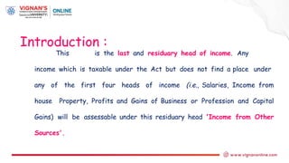 This is the last and residuary head of income. Any
income which is taxable under the Act but does not find a place under
any of the first four heads of income (i.e., Salaries, Income from
house Property, Profits and Gains of Business or Profession and Capital
Gains) will be assessable under this residuary head 'Income from Other
Sources'.
Introduction :
 