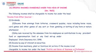 (A) SPECIFIC INCOMES CHARGEABLE UNDER THIS HEAD OF INCOME
[Sec. 56(2)]
The following incomes shall be chargeable to income tax under the head
'Income from Other Sources' :
(1) Dividends.
(2)Income from winnings from lotteries, crossword puzzles, races including horse races,
card games and other games of any sort or from gambling or betting of any form or nature
whatsoever. •
(3)Any sum received by the assessee from his employees as contributions to any provident
fund or superannuation fund or any fund set-up under
Employees' State Insurance Act, 1948.
(4) Income by way of interest on securities.
(5) Income from machinery, plant or furniture let on hire if the income is not
chargeable to income tax under the head 'Profits and Gains of Business or Profession'.
 