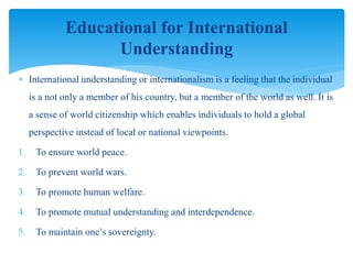  International understanding or internationalism is a feeling that the individual
is a not only a member of his country, but a member of the world as well. It is
a sense of world citizenship which enables individuals to hold a global
perspective instead of local or national viewpoints.
1. To ensure world peace.
2. To prevent world wars.
3. To promote human welfare.
4. To promote mutual understanding and interdependence.
5. To maintain one’s sovereignty.
Educational for International
Understanding
 