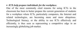  ICTs help prepare individuals for the workplace.
One of the most commonly cited reasons for using ICTs in the
classroom has been to better prepare the current generation of students
for a workplace where ICTs, particularly computers, the Internet and
related technologies, are becoming more and more ubiquitous.
Technological literacy, or the ability to use ICTs effectively and
efficiently, is thus seen as representing a competitive edge in an
increasingly globalizing job market.
 