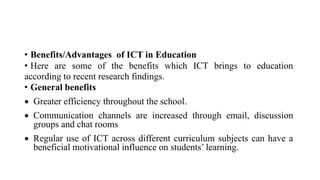• Benefits/Advantages of ICT in Education
• Here are some of the benefits which ICT brings to education
according to recent research findings.
• General benefits
 Greater efficiency throughout the school.
 Communication channels are increased through email, discussion
groups and chat rooms
 Regular use of ICT across different curriculum subjects can have a
beneficial motivational influence on students’ learning.
 