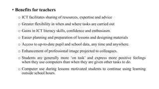 • Benefits for teachers
o ICT facilitates sharing of resources, expertise and advice
o Greater flexibility in when and where tasks are carried out
o Gains in ICT literacy skills, confidence and enthusiasm.
o Easier planning and preparation of lessons and designing materials
o Access to up-to-date pupil and school data, any time and anywhere.
o Enhancement of professional image projected to colleagues.
o Students are generally more ‘on task’ and express more positive feelings
when they use computers than when they are given other tasks to do.
o Computer use during lessons motivated students to continue using learning
outside school hours.
 