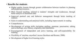 • Benefits for students
 Higher quality lessons through greater collaboration between teachers in planning
and preparing resources .
 More focused teaching, tailored to students’ strengths and weaknesses, through
better analysis of attainment data
 Improved pastoral care and behavior management through better tracking of
students
 Gains in understanding and analytical skills, including improvements in reading
 Comprehension.
 Development of writing skills (including spelling, grammar, punctuation, editing
and re-drafting), also fluency, originality and elaboration.
 Encouragement of independent and active learning, and self-responsibility for
learning.
 Flexibility of ‘anytime, anywhere’ access (Jacobsen and Kremer, 2000)
 Development of higher level learning styles.
 
