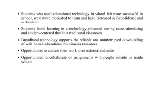  Students who used educational technology in school felt more successful in
school, were more motivated to learn and have increased self-confidence and
self-esteem
 Students found learning in a technology-enhanced setting more stimulating
and student-centered than in a traditional classroom
 Broadband technology supports the reliable and uninterrupted downloading
of web-hosted educational multimedia resources
 Opportunities to address their work to an external audience
 Opportunities to collaborate on assignments with people outside or inside
school
 