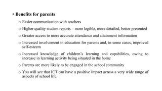 • Benefits for parents
o Easier communication with teachers
o Higher quality student reports – more legible, more detailed, better presented
o Greater access to more accurate attendance and attainment information
o Increased involvement in education for parents and, in some cases, improved
self-esteem
o Increased knowledge of children’s learning and capabilities, owing to
increase in learning activity being situated in the home
o Parents are more likely to be engaged in the school community
o You will see that ICT can have a positive impact across a very wide range of
aspects of school life.
 