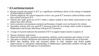 • ICT and Raising Standards
 Recent research also points to ICT as a significant contributory factor in the raising of standards
of achievement in schools.
 Schools judged by the school inspectors to have very good ICT resources achieved better results
than schools with poor ICT.
 Schools that made good use of ICT within a subject tended to have better achievement in that
subject than other schools.
 Socio-economic circumstances and prior performance of pupils were not found to be critical.
 Secondary schools with very good ICT resources achieved, on average, better results in English,
Mathematics and Science than those with poor ICT resources.
 A range of research indicates the potential of ICT to support improvements in aspects of
 literacy, numeracy and science.
 Improved writing skills: grammar, presentation, spelling, word recognition and volume of work .
 Age-gains in mental calculations and enhanced number skills, for example the use of decimals .
 Better data handling skills and increased ability to read, interpret and sketch graphs
Improvements in conceptual understanding of Mathematics (particularly problem solving) and
Science (particularly through use of simulations)
 
