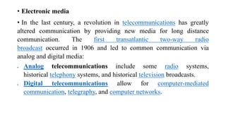 • Electronic media
• In the last century, a revolution in telecommunications has greatly
altered communication by providing new media for long distance
communication. The first transatlantic two-way radio
broadcast occurred in 1906 and led to common communication via
analog and digital media:
 Analog telecommunications include some radio systems,
historical telephony systems, and historical television broadcasts.
 Digital telecommunications allow for computer-mediated
communication, telegraphy, and computer networks.
 