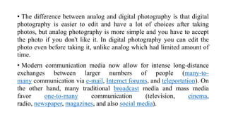 • The difference between analog and digital photography is that digital
photography is easier to edit and have a lot of choices after taking
photos, but analog photography is more simple and you have to accept
the photo if you don't like it. In digital photography you can edit the
photo even before taking it, unlike analog which had limited amount of
time.
• Modern communication media now allow for intense long-distance
exchanges between larger numbers of people (many-to-
many communication via e-mail, Internet forums, and teleportation). On
the other hand, many traditional broadcast media and mass media
favor one-to-many communication (television, cinema,
radio, newspaper, magazines, and also social media).
 