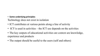 • Some underlying principles
Technology does not exist in isolation
• ICT contributes at various points along a line of activity
• ICT is used in activities – the ICT use depends on the activities
• The key outputs of educational activities are context are knowledge,
experience and products
• The output should be useful to the users (self and others)
 