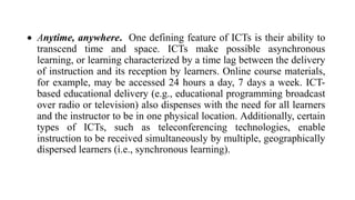  Anytime, anywhere. One defining feature of ICTs is their ability to
transcend time and space. ICTs make possible asynchronous
learning, or learning characterized by a time lag between the delivery
of instruction and its reception by learners. Online course materials,
for example, may be accessed 24 hours a day, 7 days a week. ICT-
based educational delivery (e.g., educational programming broadcast
over radio or television) also dispenses with the need for all learners
and the instructor to be in one physical location. Additionally, certain
types of ICTs, such as teleconferencing technologies, enable
instruction to be received simultaneously by multiple, geographically
dispersed learners (i.e., synchronous learning).
 