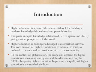 Introduction
• Higher education is a powerful and essential tool for building a
modern, knowledgeable, cultured and peaceful society.
• It imparts in-depth knowledge related to different spheres of life. By
giving a wider perspective of the world.
• Higher education is no longer a luxury, it is essential for survival.
The core mission of higher education is to educate, to train, to
undertake research and to provide service to the community.
• In the context of globalization, the scope and demand for higher
education is increasing day by day and this demand can only be
fulfilled by quality higher education. Improving the quality of higher
education is the need of the hour.
 
